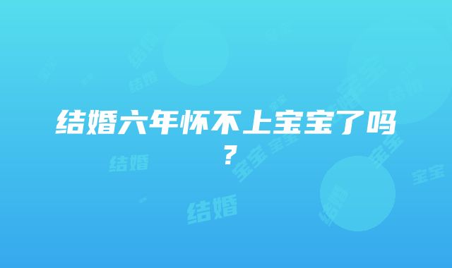 结婚六年怀不上宝宝了吗？