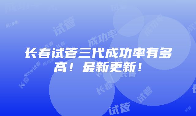 长春试管三代成功率有多高！最新更新！