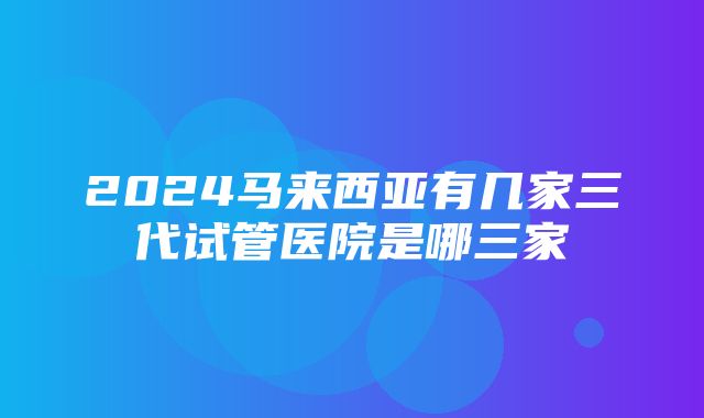 2024马来西亚有几家三代试管医院是哪三家