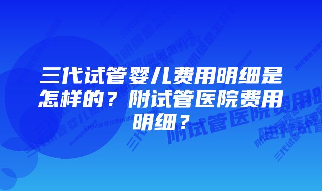 三代试管婴儿费用明细是怎样的？附试管医院费用明细？