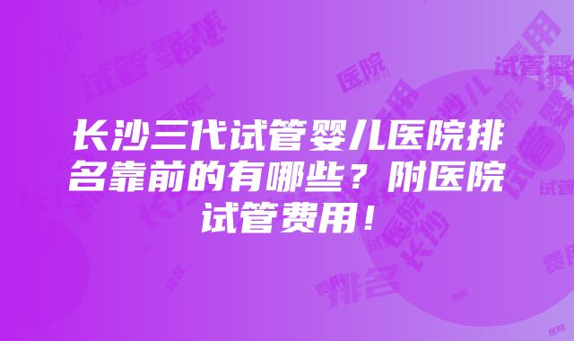 长沙三代试管婴儿医院排名靠前的有哪些？附医院试管费用！