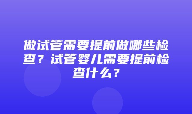 做试管需要提前做哪些检查？试管婴儿需要提前检查什么？