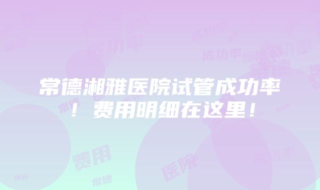 常德湘雅医院试管成功率！费用明细在这里！