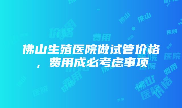 佛山生殖医院做试管价格，费用成必考虑事项