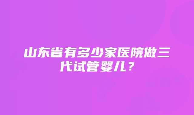 山东省有多少家医院做三代试管婴儿？