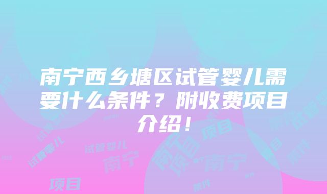 南宁西乡塘区试管婴儿需要什么条件？附收费项目介绍！