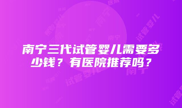 南宁三代试管婴儿需要多少钱？有医院推荐吗？