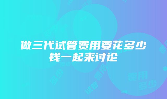 做三代试管费用要花多少钱一起来讨论