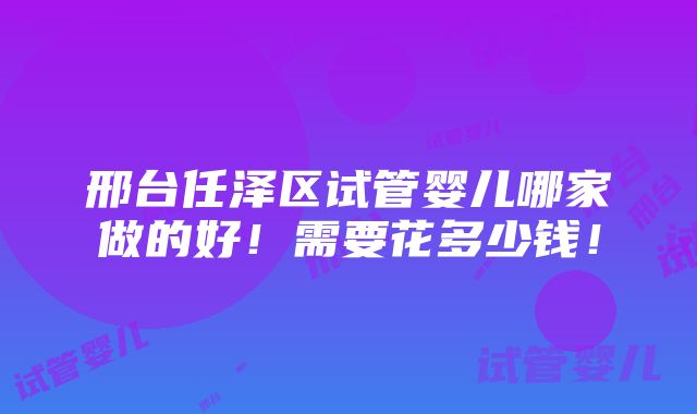 邢台任泽区试管婴儿哪家做的好！需要花多少钱！