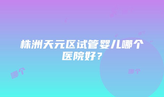 株洲天元区试管婴儿哪个医院好？