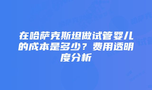 在哈萨克斯坦做试管婴儿的成本是多少？费用透明度分析