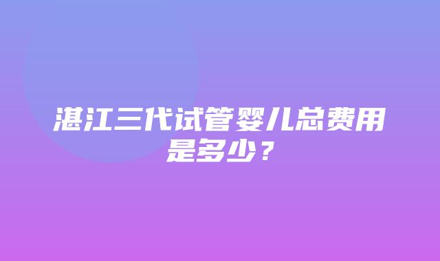 湛江三代试管婴儿总费用是多少？