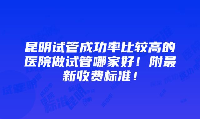 昆明试管成功率比较高的医院做试管哪家好！附最新收费标准！