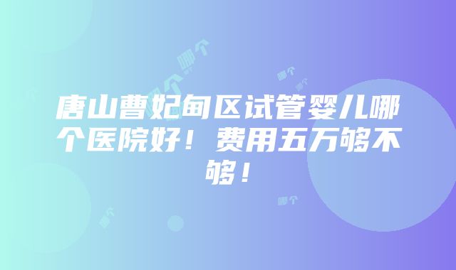 唐山曹妃甸区试管婴儿哪个医院好！费用五万够不够！