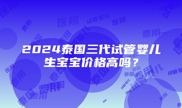 2024泰国三代试管婴儿生宝宝价格高吗？