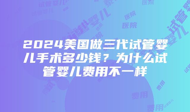 2024美国做三代试管婴儿手术多少钱？为什么试管婴儿费用不一样