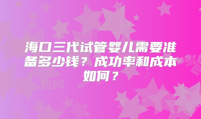 海口三代试管婴儿需要准备多少钱？成功率和成本如何？