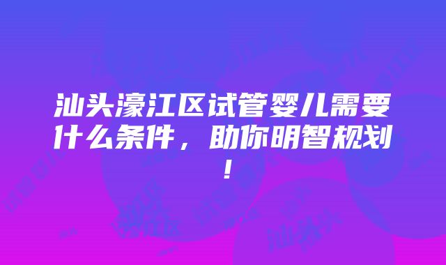 汕头濠江区试管婴儿需要什么条件，助你明智规划！