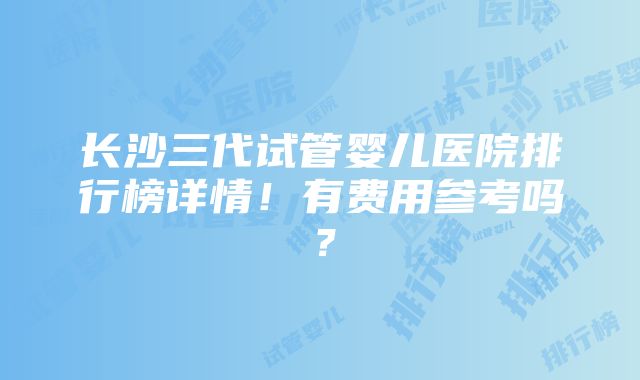 长沙三代试管婴儿医院排行榜详情！有费用参考吗？