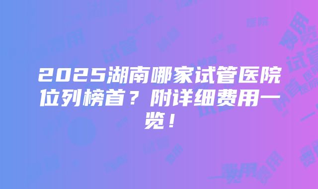 2025湖南哪家试管医院位列榜首？附详细费用一览！