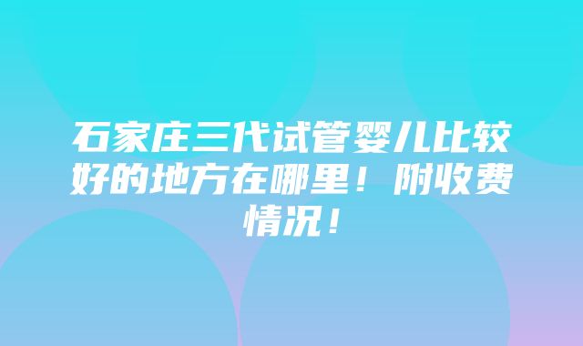 石家庄三代试管婴儿比较好的地方在哪里！附收费情况！