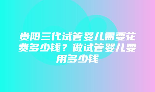 贵阳三代试管婴儿需要花费多少钱？做试管婴儿要用多少钱