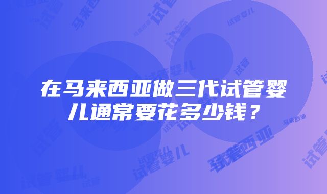 在马来西亚做三代试管婴儿通常要花多少钱？