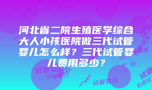 河北省二院生殖医学综合大人小孩医院做三代试管婴儿怎么样？三代试管婴儿费用多少？