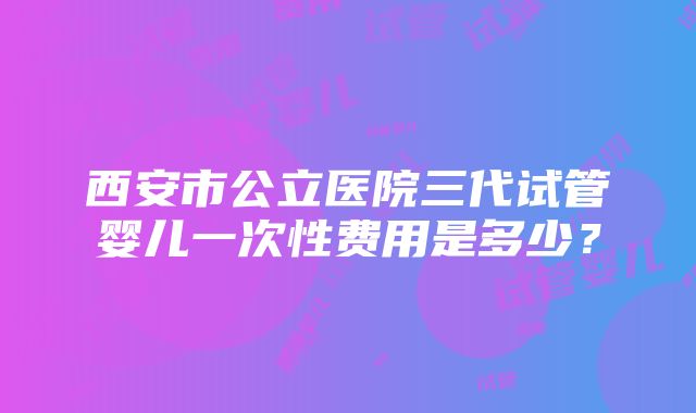 西安市公立医院三代试管婴儿一次性费用是多少？