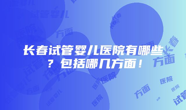 长春试管婴儿医院有哪些？包括哪几方面！