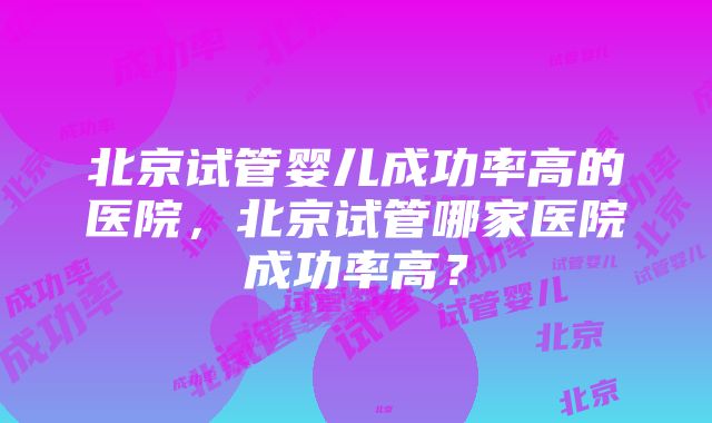 北京试管婴儿成功率高的医院，北京试管哪家医院成功率高？