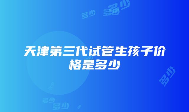 天津第三代试管生孩子价格是多少