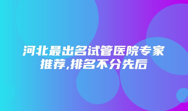 河北最出名试管医院专家推荐,排名不分先后