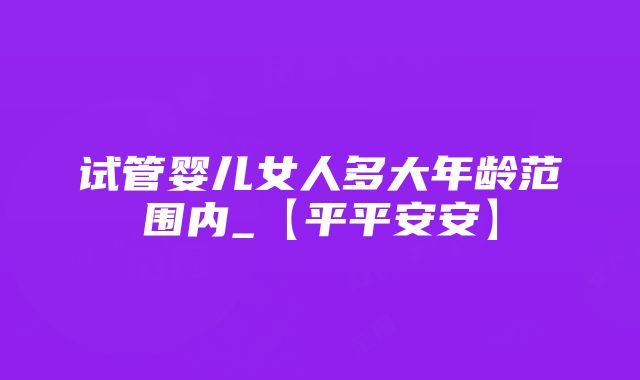 试管婴儿女人多大年龄范围内_【平平安安】