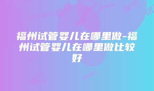 福州试管婴儿在哪里做-福州试管婴儿在哪里做比较好