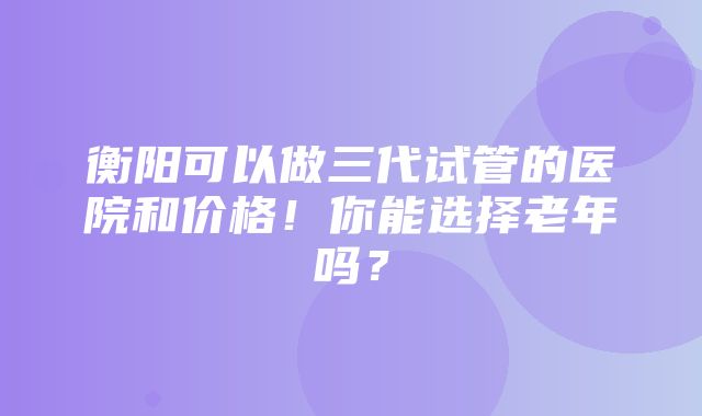 衡阳可以做三代试管的医院和价格！你能选择老年吗？