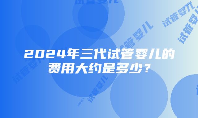 2024年三代试管婴儿的费用大约是多少？