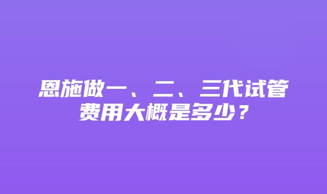 恩施做一、二、三代试管费用大概是多少？