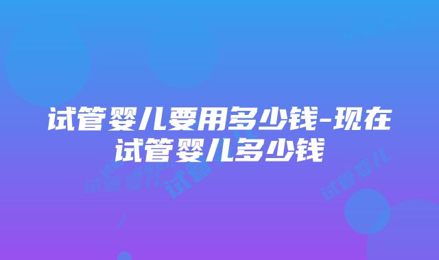 试管婴儿要用多少钱-现在试管婴儿多少钱