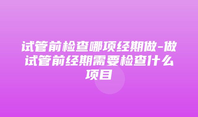 试管前检查哪项经期做-做试管前经期需要检查什么项目