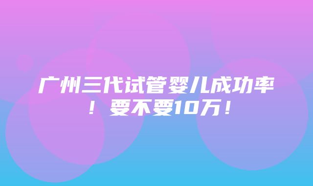 广州三代试管婴儿成功率！要不要10万！