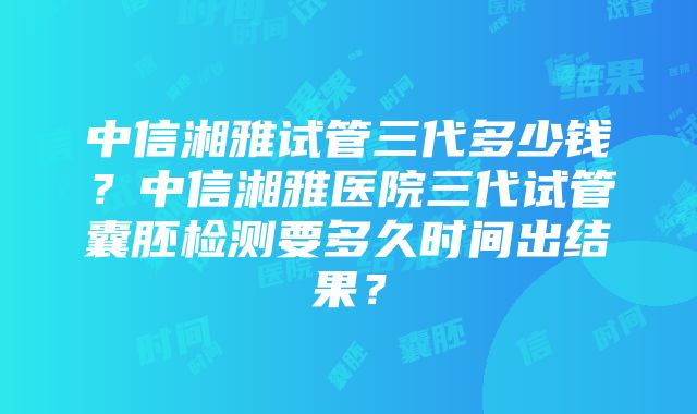 中信湘雅试管三代多少钱？中信湘雅医院三代试管囊胚检测要多久时间出结果？