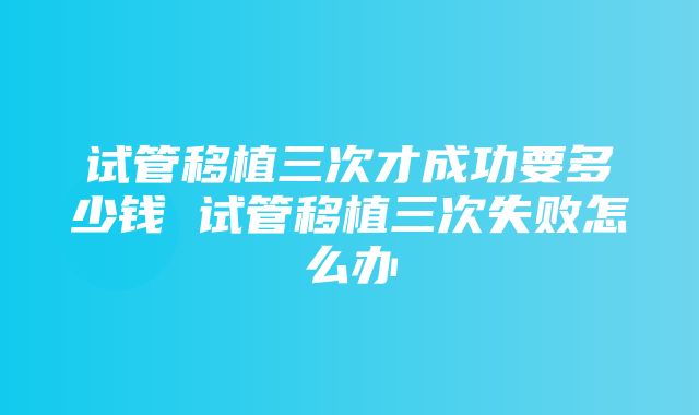 试管移植三次才成功要多少钱 试管移植三次失败怎么办