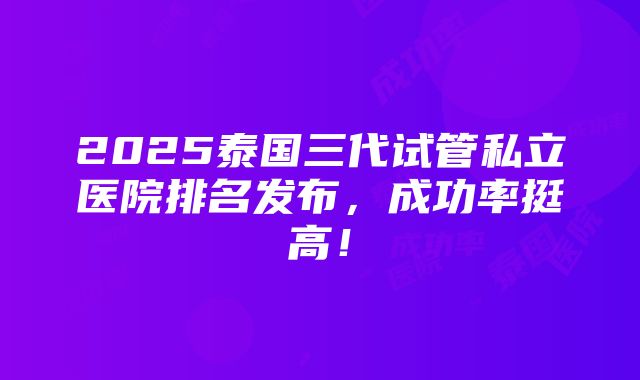 2025泰国三代试管私立医院排名发布，成功率挺高！