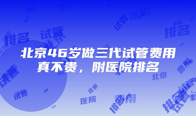 北京46岁做三代试管费用真不贵，附医院排名