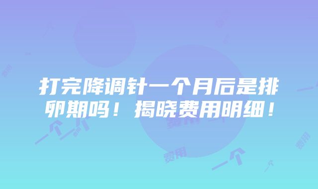 打完降调针一个月后是排卵期吗！揭晓费用明细！