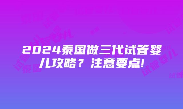 2024泰国做三代试管婴儿攻略？注意要点!