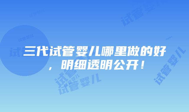 三代试管婴儿哪里做的好，明细透明公开！