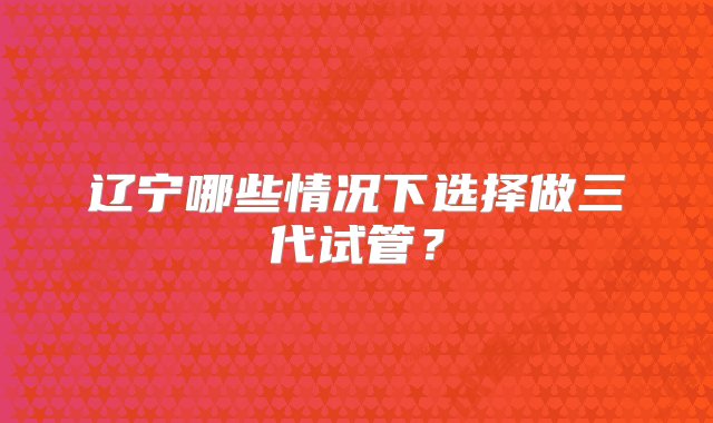 辽宁哪些情况下选择做三代试管？