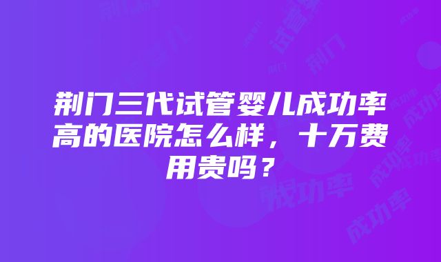 荆门三代试管婴儿成功率高的医院怎么样，十万费用贵吗？